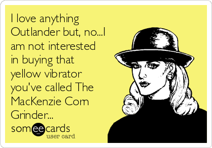 I love anything
Outlander but, no...I
am not interested
in buying that
yellow vibrator
you've called The
MacKenzie Corn
Grinder...
