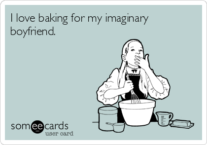 I love baking for my imaginary
boyfriend.