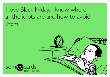 I love Black Friday, I know where
all the idiots are and how to avoid
them.