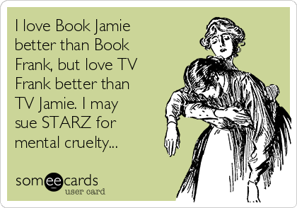 I love Book Jamie
better than Book
Frank, but love TV
Frank better than
TV Jamie. I may
sue STARZ for 
mental cruelty...
