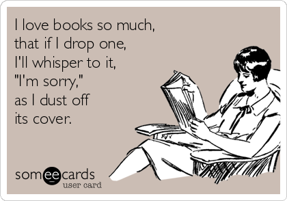 I love books so much,
that if I drop one,
I'll whisper to it,
"I'm sorry,"
as I dust off
its cover.