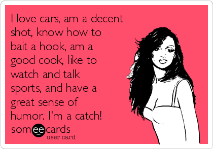 I love cars, am a decent
shot, know how to
bait a hook, am a
good cook, like to
watch and talk
sports, and have a
great sense of
humor. I'm a catch!