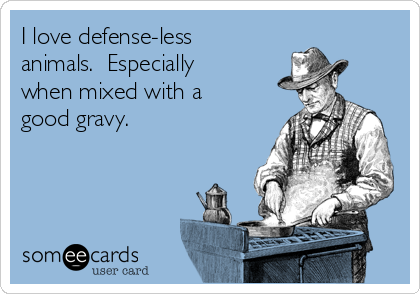 I love defense-less
animals.  Especially
when mixed with a
good gravy.