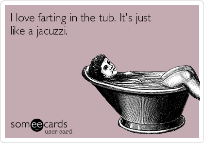 I love farting in the tub. It's just
like a jacuzzi. 