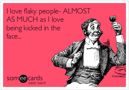 I love flaky people- ALMOST
AS MUCH as I love
being kicked in the
face...
