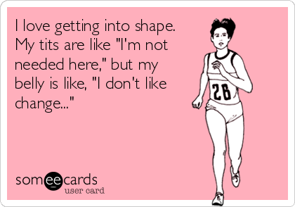 I love getting into shape.
My tits are like "I'm not
needed here," but my
belly is like, "I don't like
change..."