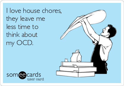I love house chores,
they leave me
less time to
think about 
my OCD.