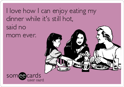 I love how I can enjoy eating my
dinner while it's still hot,
said no
mom ever.