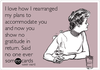 I love how I rearranged
my plans to
accommodate you
and now you
show no
gratitude in
return. Said
no one ever