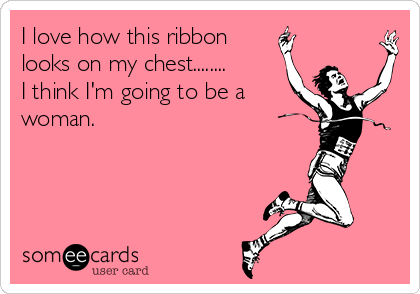 I love how this ribbon
looks on my chest........
I think I'm going to be a
woman.