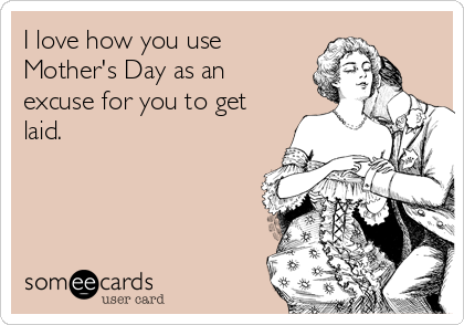 I love how you use
Mother's Day as an
excuse for you to get
laid.