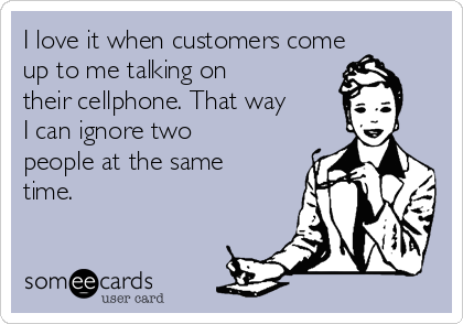 I love it when customers come
up to me talking on
their cellphone. That way
I can ignore two
people at the same
time.