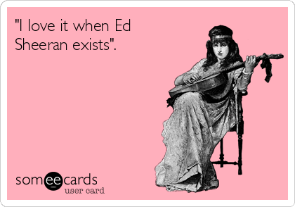 "I love it when Ed
Sheeran exists".