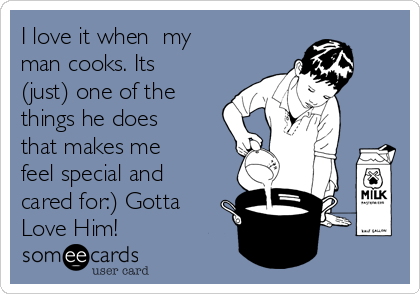 I love it when  my 
man cooks. Its
(just) one of the
things he does
that makes me
feel special and
cared for:) Gotta
Love Him!
