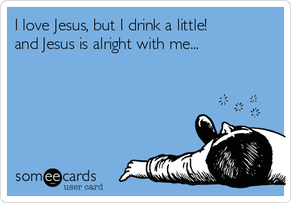 I love Jesus, but I drink a little!
and Jesus is alright with me...