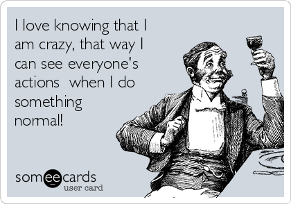I love knowing that I
am crazy, that way I
can see everyone's
actions  when I do
something
normal!