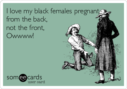 I love my black females pregnant
from the back,
not the front,
Owwww!