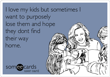 I love my kids but sometimes I
want to purposely
lose them and hope
they dont find
their way
home.