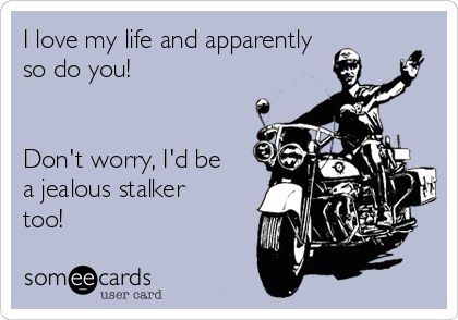 I love my life and apparently
so do you!


Don't worry, I'd be
a jealous stalker
too!