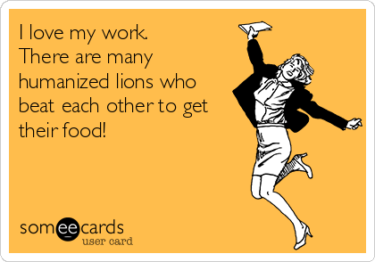 I love my work. 
There are many
humanized lions who
beat each other to get
their food!