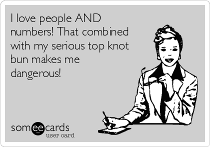 I love people AND
numbers! That combined
with my serious top knot
bun makes me
dangerous!