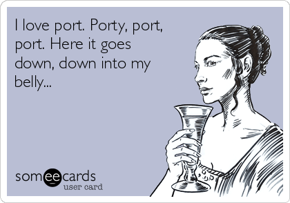I love port. Porty, port,
port. Here it goes
down, down into my
belly...