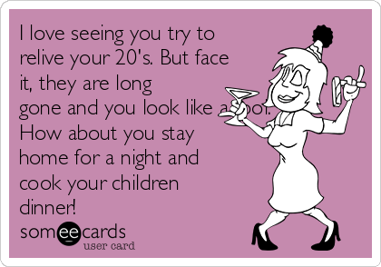 I love seeing you try to
relive your 20's. But face
it, they are long
gone and you look like a fool.
How about you stay
home for a night and
cook your children
dinner! 