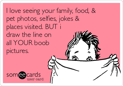 I love seeing your family, food, &
pet photos, selfies, jokes &
places visited. BUT i
draw the line on
all YOUR boob
pictures. 