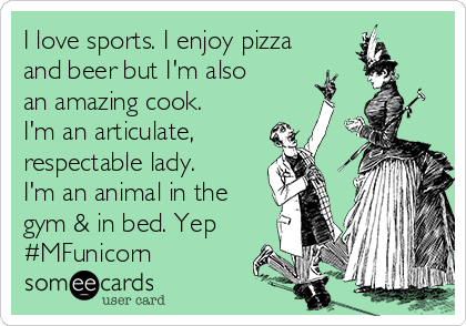 I love sports. I enjoy pizza
and beer but I'm also
an amazing cook.
I'm an articulate,
respectable lady.
I'm an animal in the
gym & in bed. Yep
#MFunicorn