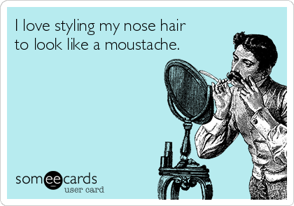 I love styling my nose hair
to look like a moustache.
