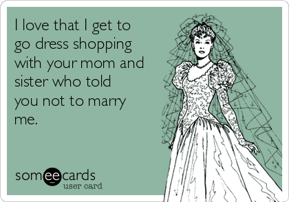 I love that I get to
go dress shopping
with your mom and
sister who told
you not to marry
me.