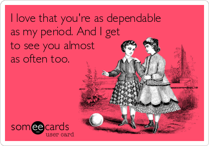 I love that you're as dependable
as my period. And I get
to see you almost
as often too.
