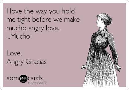 I love the way you hold
me tight before we make 
mucho angry love..
...Mucho.

Love, 
Angry Gracias 
