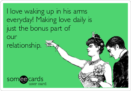 I love waking up in his arms
everyday! Making love daily is
just the bonus part of
our
relationship.