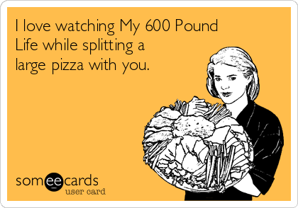 I love watching My 600 Pound
Life while splitting a
large pizza with you.