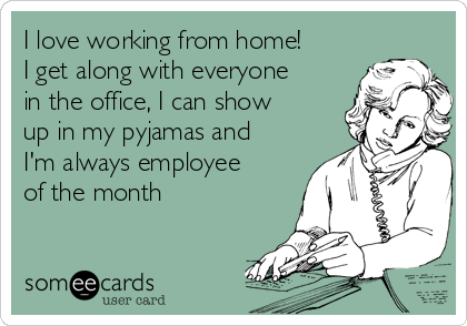 I love working from home!
I get along with everyone
in the office, I can show
up in my pyjamas and
I'm always employee
of the month