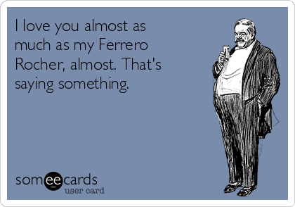 I love you almost as
much as my Ferrero
Rocher, almost. That's
saying something. 