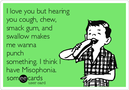 I love you but hearing
you cough, chew,
smack gum, and
swallow makes
me wanna
punch
something. I think I
have Misophonia.
