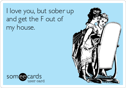 I love you, but sober up
and get the F out of
my house.
