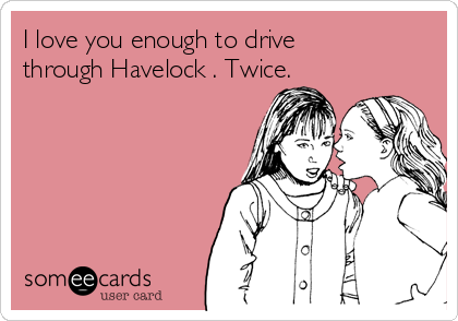 I love you enough to drive
through Havelock . Twice.
