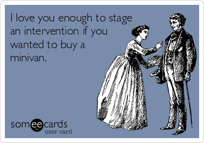 I love you enough to stage
an intervention if you
wanted to buy a
minivan. 