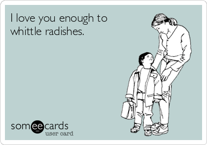 I love you enough to
whittle radishes.