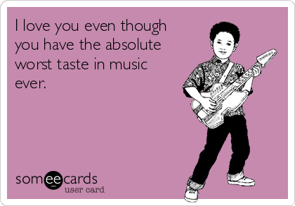 I love you even though
you have the absolute
worst taste in music
ever. 
