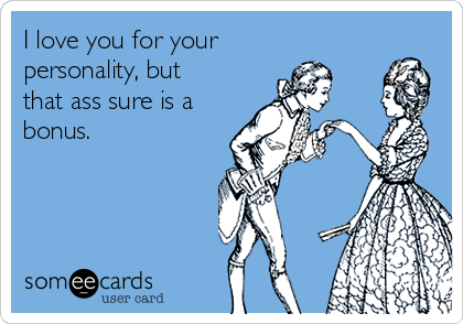 I love you for your
personality, but
that ass sure is a
bonus.