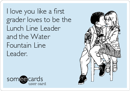 I love you like a first
grader loves to be the
Lunch Line Leader
and the Water
Fountain Line
Leader. 