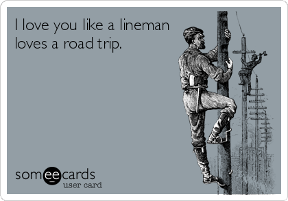 I love you like a lineman
loves a road trip.