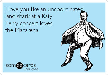 I love you like an uncoordinated
land shark at a Katy
Perry concert loves
the Macarena.