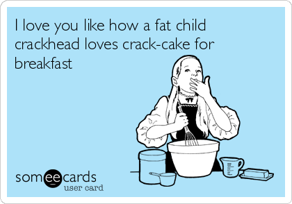 I love you like how a fat child 
crackhead loves crack-cake for 
breakfast