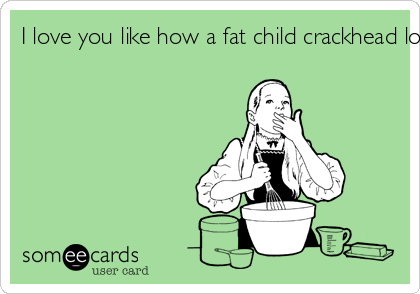 I love you like how a fat child crackhead loves crack-cake for breakfast.