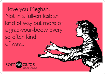 I love you Meghan.
Not in a full-on lesbian
kind of way but more of
a grab-your-booty every
so often kind
of way...